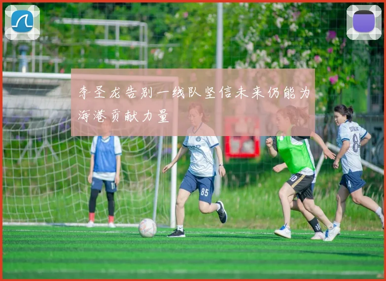李圣龙告别一线队坚信未来仍能为海港贡献力量