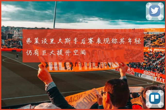 弗莱谈里夫斯季后赛表现称其年轻仍有巨大提升空间