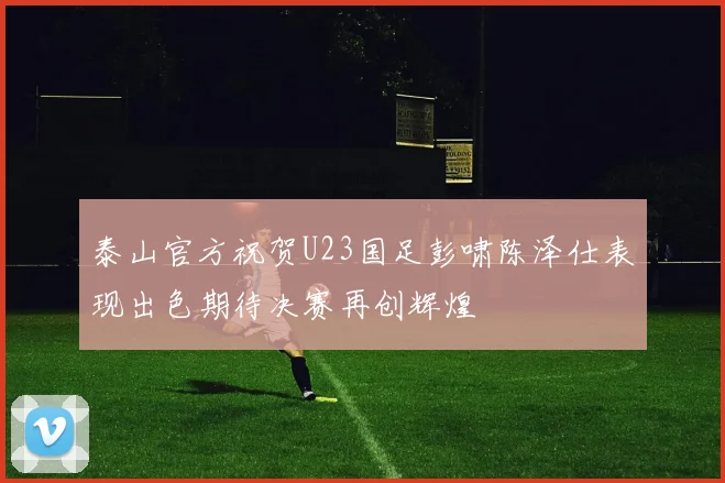 泰山官方祝贺U23国足彭啸陈泽仕表现出色期待决赛再创辉煌