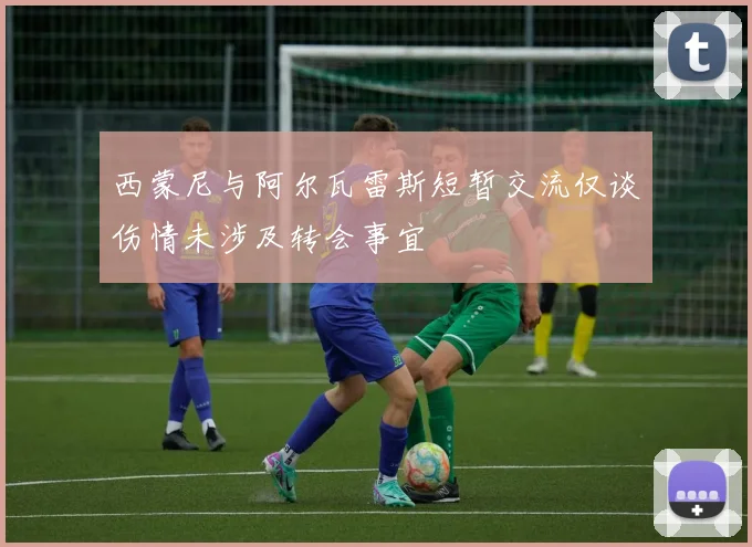 西蒙尼与阿尔瓦雷斯短暂交流仅谈伤情未涉及转会事宜