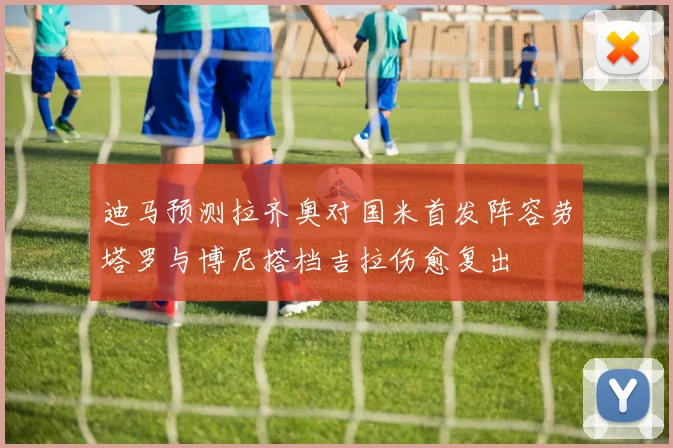 迪马预测拉齐奥对国米首发阵容劳塔罗与博尼搭档吉拉伤愈复出