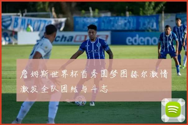 詹姆斯世界杯首秀圆梦图赫尔激情激发全队团结与斗志