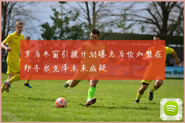 罗马冬窗引援计划曝光马伦加盟在即齐尔克泽未来成疑