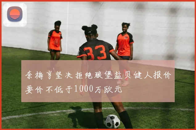 奈梅亨坚决拒绝狼堡盐贝健人报价要价不低于1000万欧元