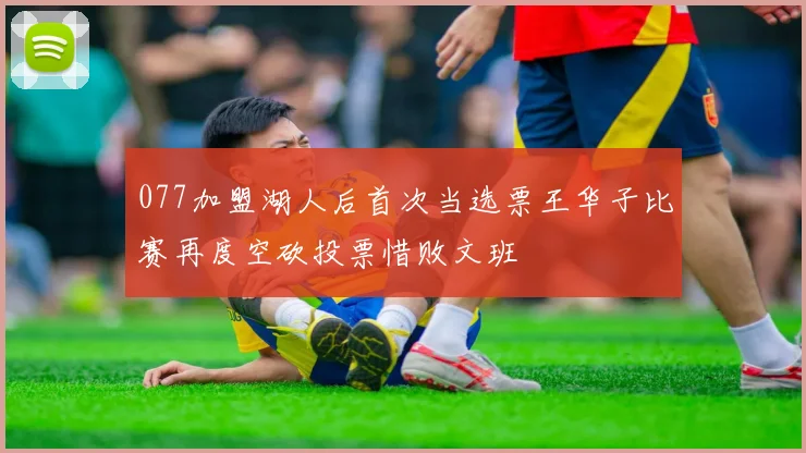 077加盟湖人后首次当选票王华子比赛再度空砍投票惜败文班