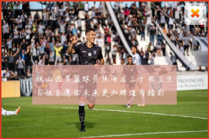 祝山西男篮球员焦海龙三十而立生日快乐愿你未来更加辉煌与精彩