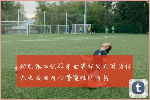 姆巴佩回忆22年世界杯失利时为何无法流泪内心懵懂难以自持