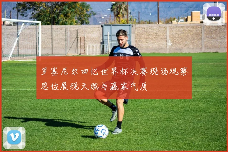罗塞尼尔回忆世界杯决赛现场观察恩佐展现天赋与赢家气质