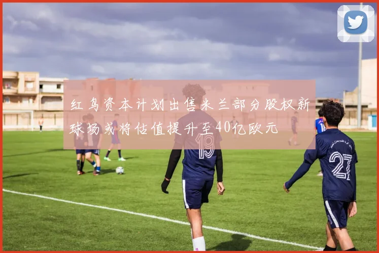 红鸟资本计划出售米兰部分股权新球场或将估值提升至40亿欧元