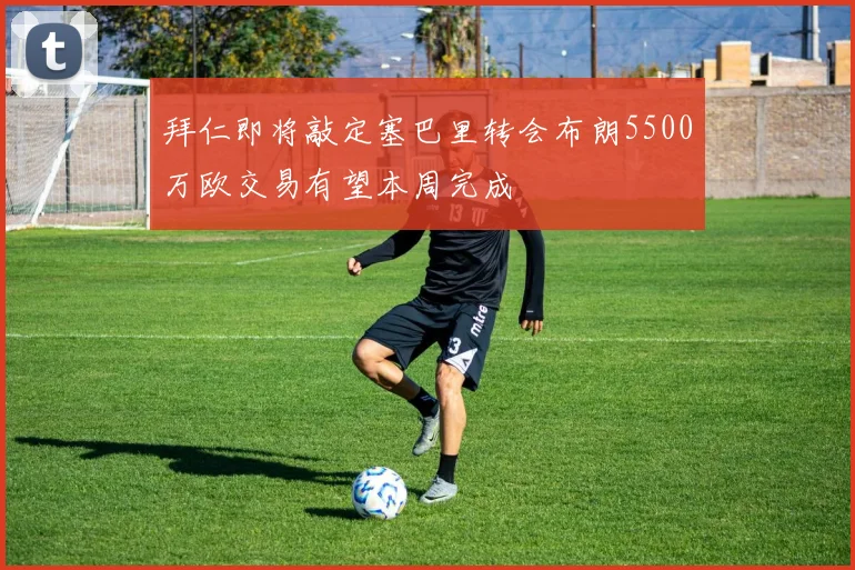 拜仁即将敲定塞巴里转会布朗5500万欧交易有望本周完成