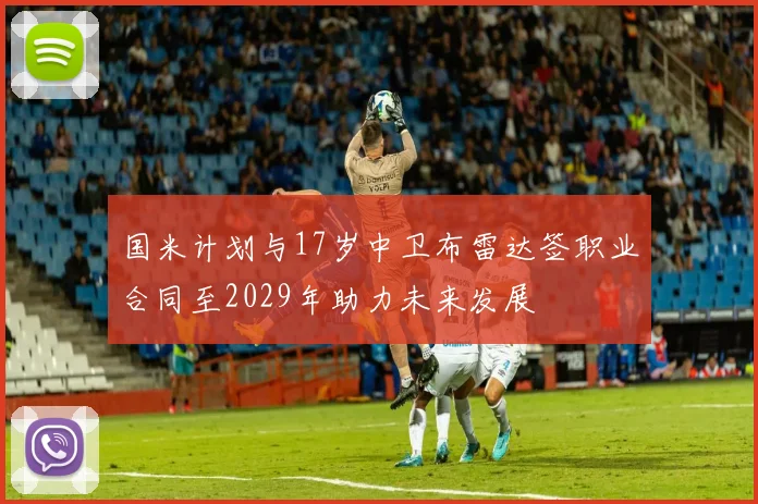国米计划与17岁中卫布雷达签职业合同至2029年助力未来发展