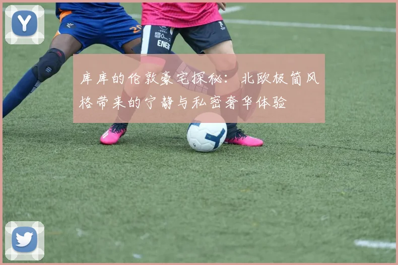 库库的伦敦豪宅探秘：北欧极简风格带来的宁静与私密奢华体验