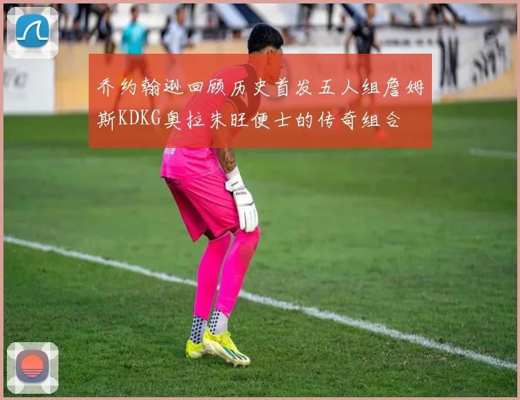 乔约翰逊回顾历史首发五人组詹姆斯KDKG奥拉朱旺便士的传奇组合