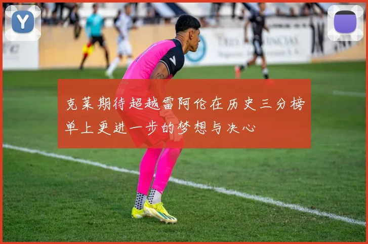 克莱期待超越雷阿伦在历史三分榜单上更进一步的梦想与决心