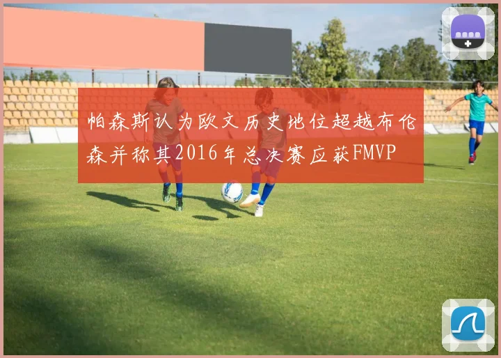 帕森斯认为欧文历史地位超越布伦森并称其2016年总决赛应获FMVP
