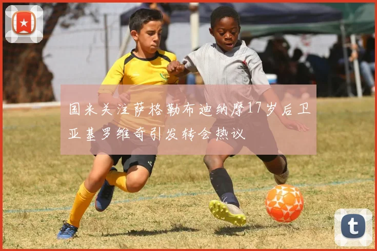国米关注萨格勒布迪纳摩17岁后卫亚基罗维奇引发转会热议