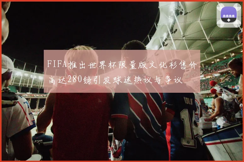 FIFA推出世界杯限量版文化衫售价高达280镑引发球迷热议与争议