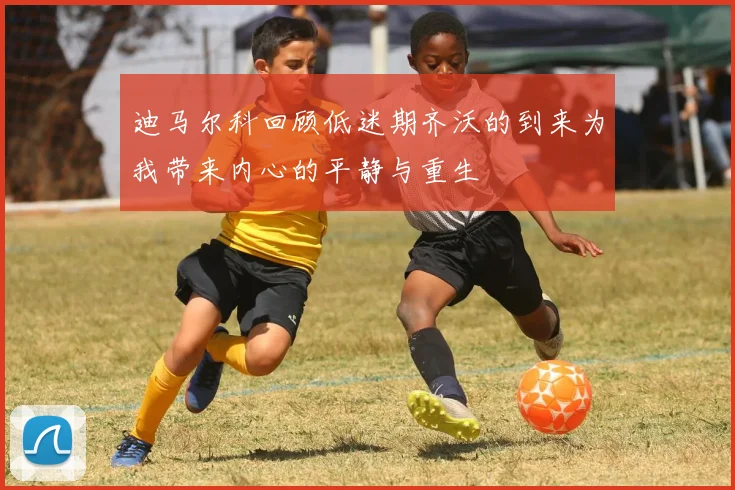 迪马尔科回顾低迷期齐沃的到来为我带来内心的平静与重生