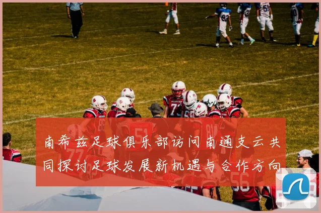 南希兹足球俱乐部访问南通支云共同探讨足球发展新机遇与合作方向