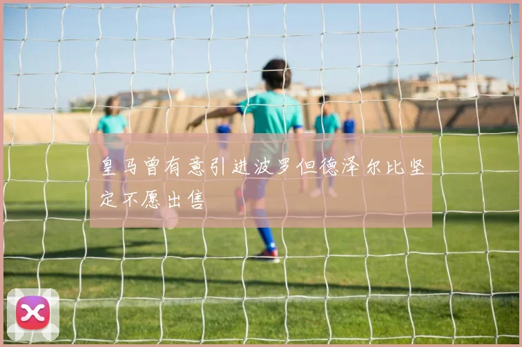 皇马曾有意引进波罗但德泽尔比坚定不愿出售