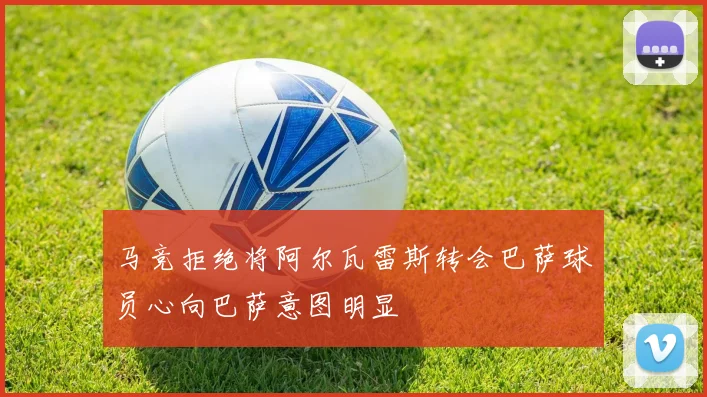 马竞拒绝将阿尔瓦雷斯转会巴萨球员心向巴萨意图明显